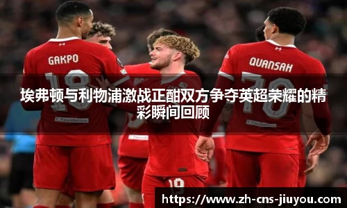 埃弗顿与利物浦激战正酣双方争夺英超荣耀的精彩瞬间回顾